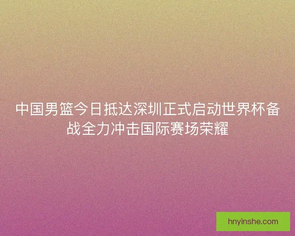 中国男篮今日抵达深圳正式启动世界杯备战全力冲击国际赛场荣耀