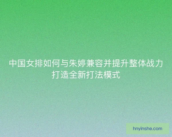 中国女排如何与朱婷兼容并提升整体战力打造全新打法模式