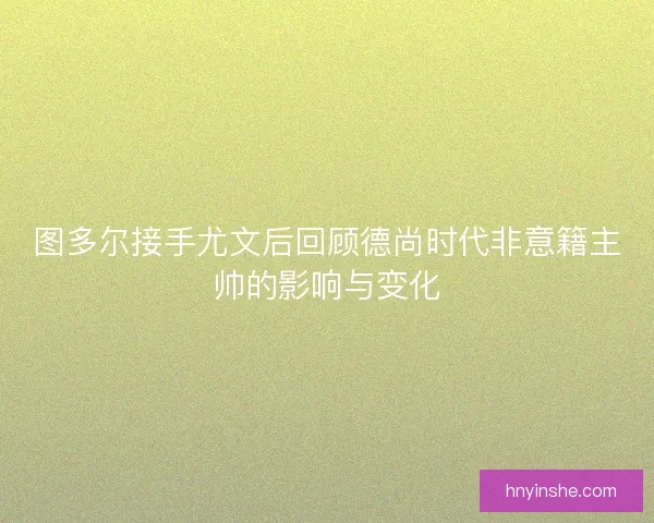 图多尔接手尤文后回顾德尚时代非意籍主帅的影响与变化