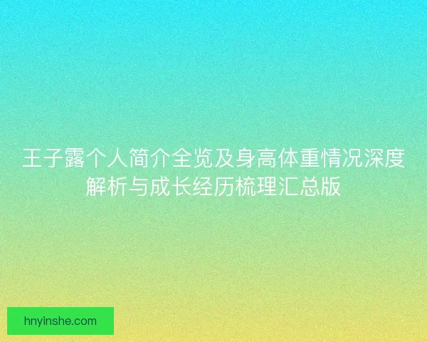 王子露个人简介全览及身高体重情况深度解析与成长经历梳理汇总版