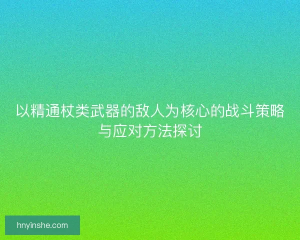 以精通杖类武器的敌人为核心的战斗策略与应对方法探讨