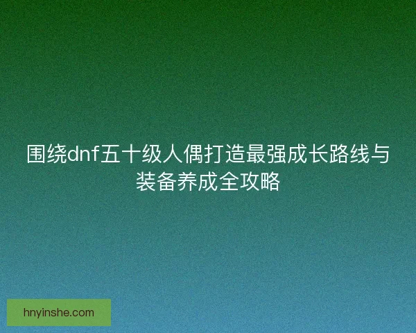 围绕dnf五十级人偶打造最强成长路线与装备养成全攻略