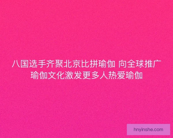 八国选手齐聚北京比拼瑜伽 向全球推广瑜伽文化激发更多人热爱瑜伽