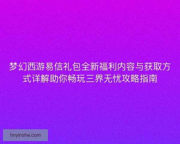 梦幻西游易信礼包全新福利内容与获取方式详解助你畅玩三界无忧攻略指南
