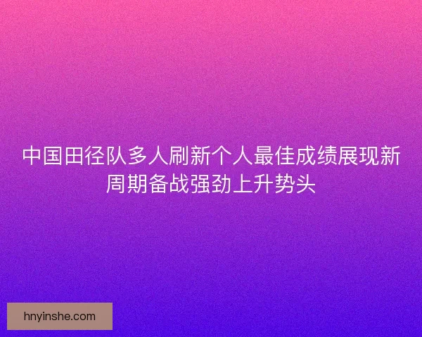 中国田径队多人刷新个人最佳成绩展现新周期备战强劲上升势头