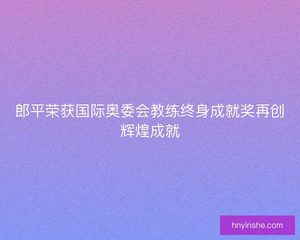 郎平荣获国际奥委会教练终身成就奖再创辉煌成就