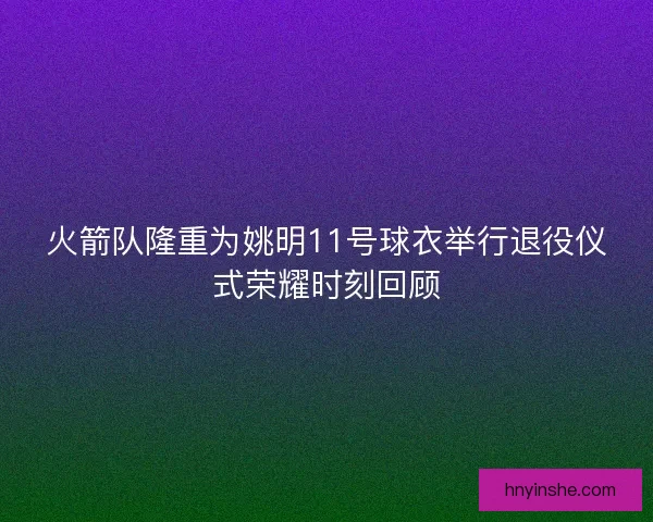 火箭队隆重为姚明11号球衣举行退役仪式荣耀时刻回顾